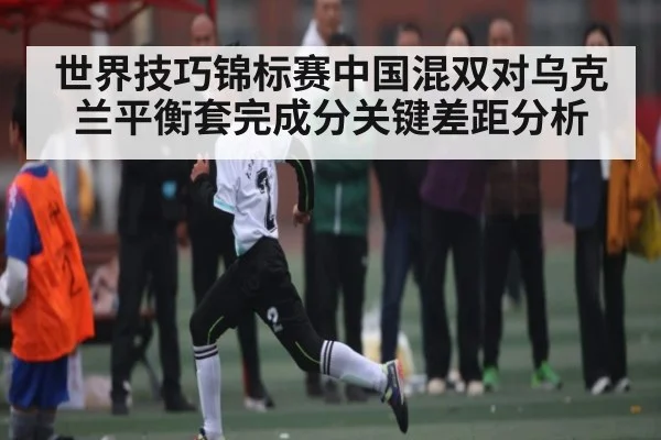 世界技巧锦标赛中国混双对乌克兰平衡套完成分关键差距分析